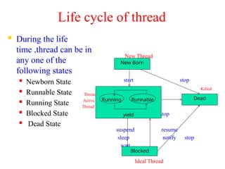 Life cycle of thread
 During the life
time ,thread can be in
any one of the
following states
 Newborn State
 Runnable State
 Running State
 Blocked State
 Dead State
New Thread
start stop
Killed
Thread
Active
Thread
stop
suspend resume
sleep notify stop
wait
Ideal Thread
New Born
yield
Blocked
Dead
Running Runnable
 