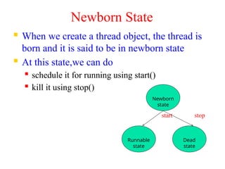 Newborn State
 When we create a thread object, the thread is
born and it is said to be in newborn state
 At this state,we can do
 schedule it for running using start()
 kill it using stop()
start stop
Newborn
state
Runnable
state
Dead
state
 
