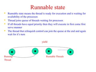 Runnable state
 Runnable state means the thread is ready for execution and is waiting for
availability of the processor.
 Thread joins queue of threads waiting for processor.
 If all threads have equal priority then they will execute in first come first
serve manner
 The thread that relinquish control can join the queue at the end and again
wait for it’s turn
yield
………….
Running Runnable Threads
Thread
 