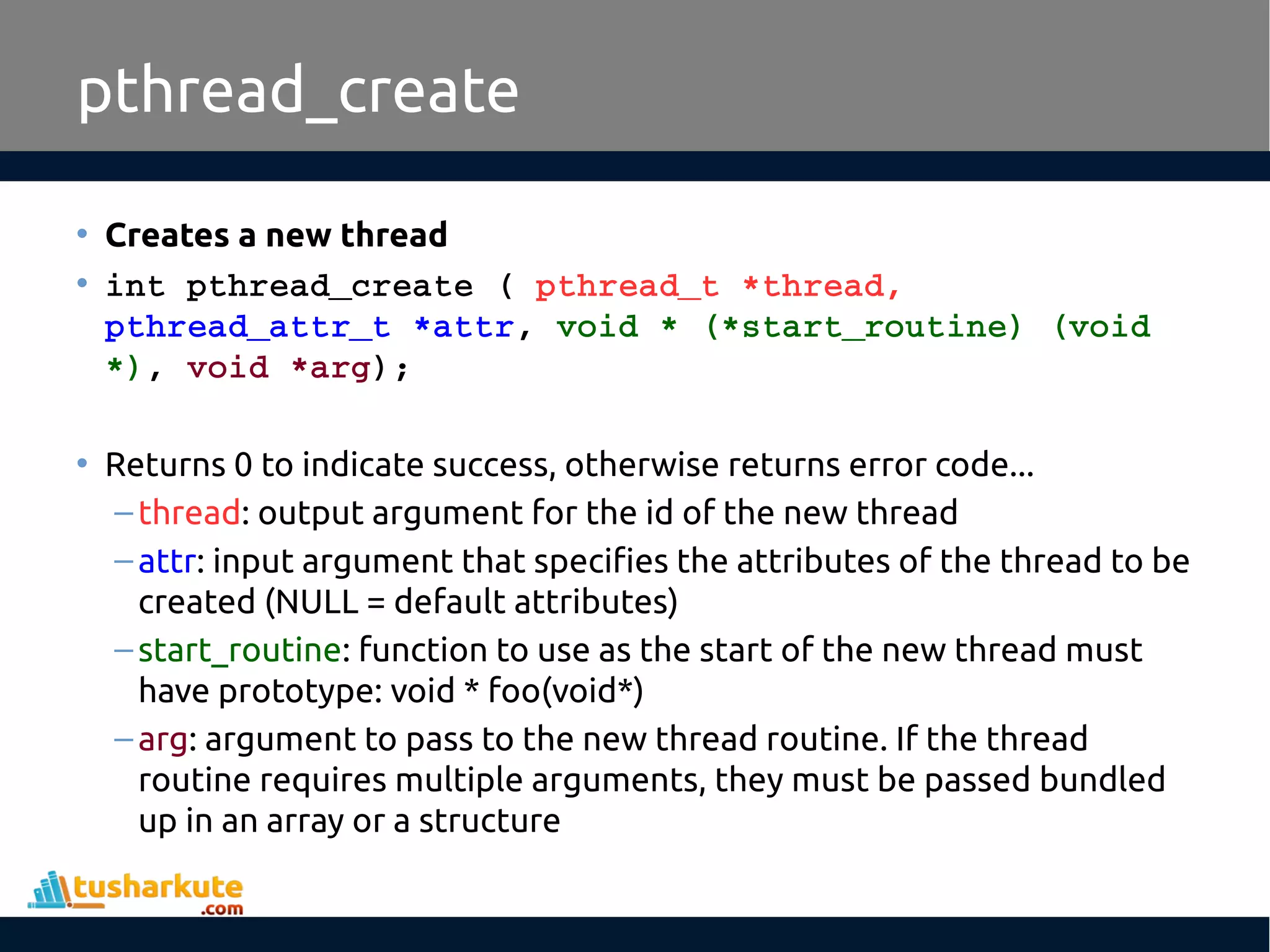 • Creates a new thread • int pthread_create ( pthread_t *thread,  pthread_attr_t *attr, void * (*start_routine) (void  *), void *arg); • Returns 0 to indicate success, otherwise returns error code... –thread: output argument for the id of the new thread –attr: input argument that specifies the attributes of the thread to be created (NULL = default attributes) –start_routine: function to use as the start of the new thread must have prototype: void * foo(void*) –arg: argument to pass to the new thread routine. If the thread routine requires multiple arguments, they must be passed bundled up in an array or a structure pthread_create 