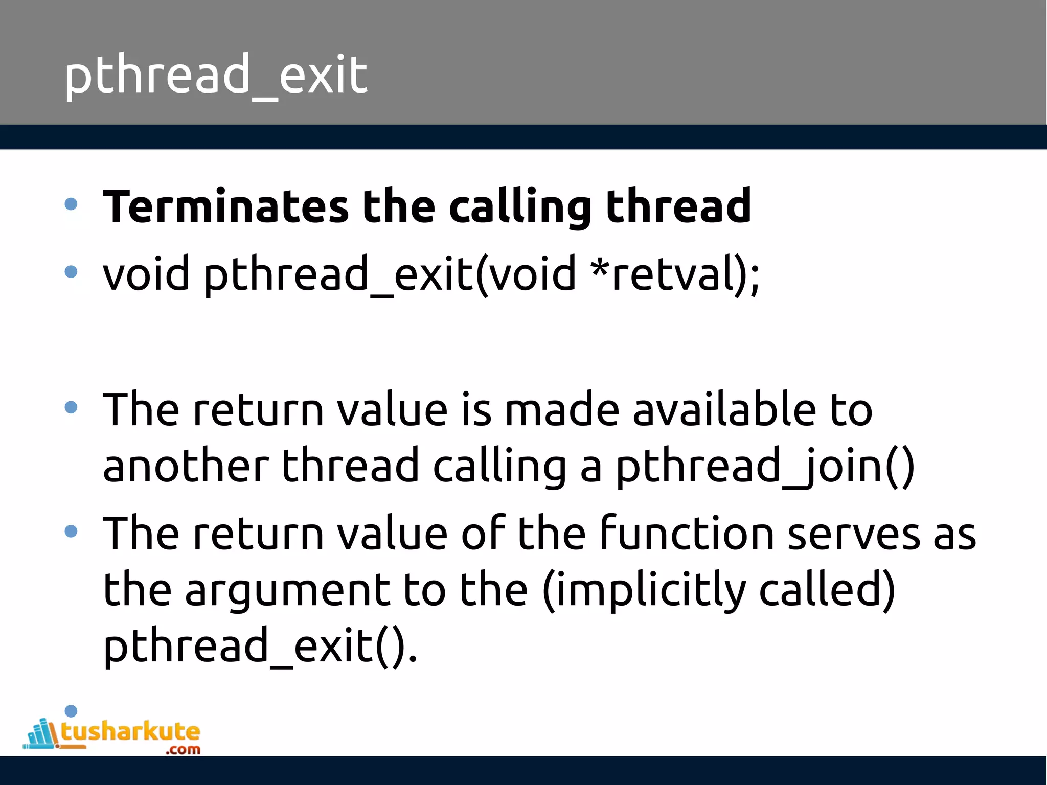 • Terminates the calling thread • void pthread_exit(void *retval); • The return value is made available to another thread calling a pthread_join() • The return value of the function serves as the argument to the (implicitly called) pthread_exit(). • pthread_exit 