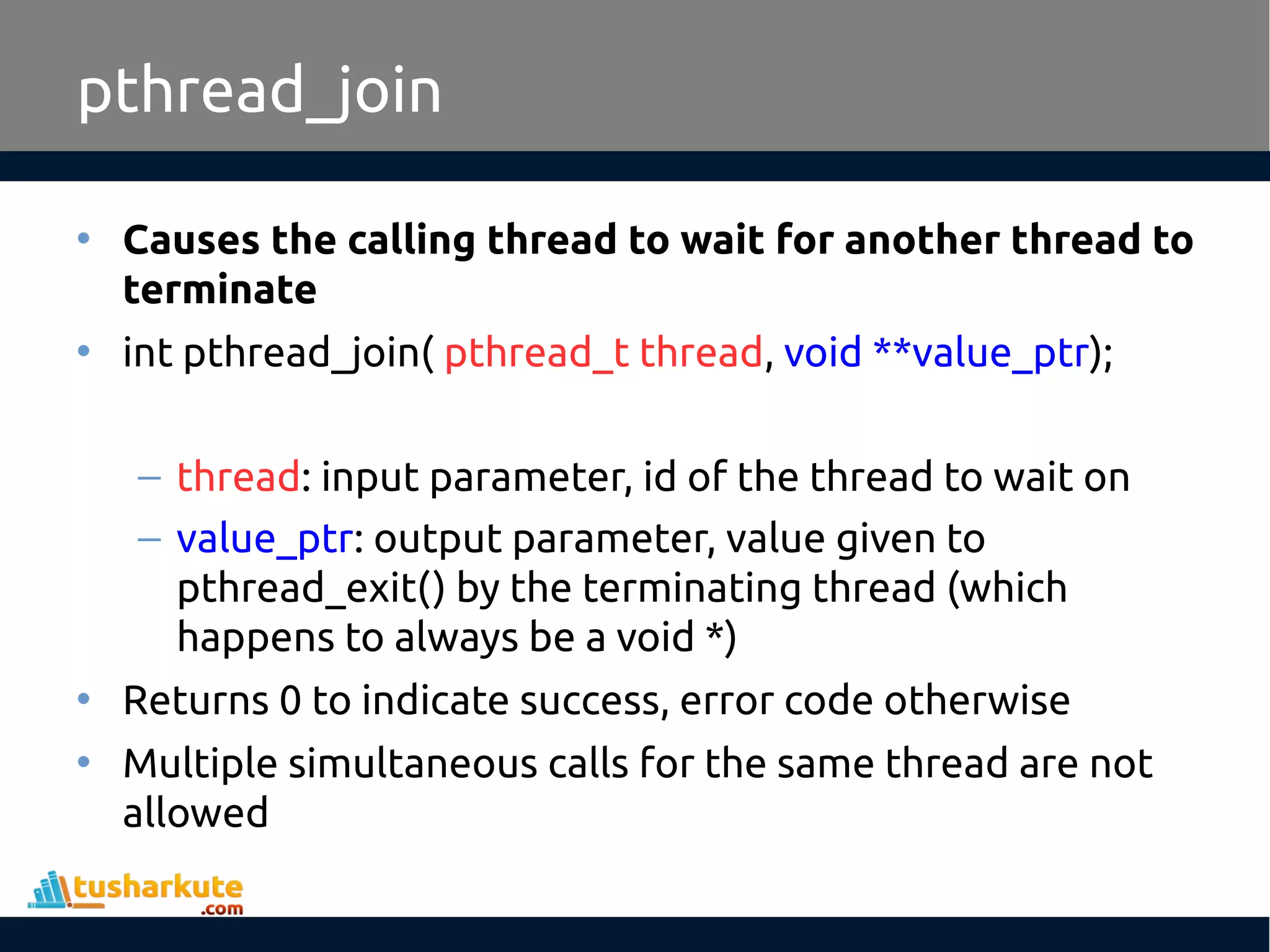 • Causes the calling thread to wait for another thread to terminate • int pthread_join( pthread_t thread, void **value_ptr); – thread: input parameter, id of the thread to wait on – value_ptr: output parameter, value given to pthread_exit() by the terminating thread (which happens to always be a void *) • Returns 0 to indicate success, error code otherwise • Multiple simultaneous calls for the same thread are not allowed pthread_join 
