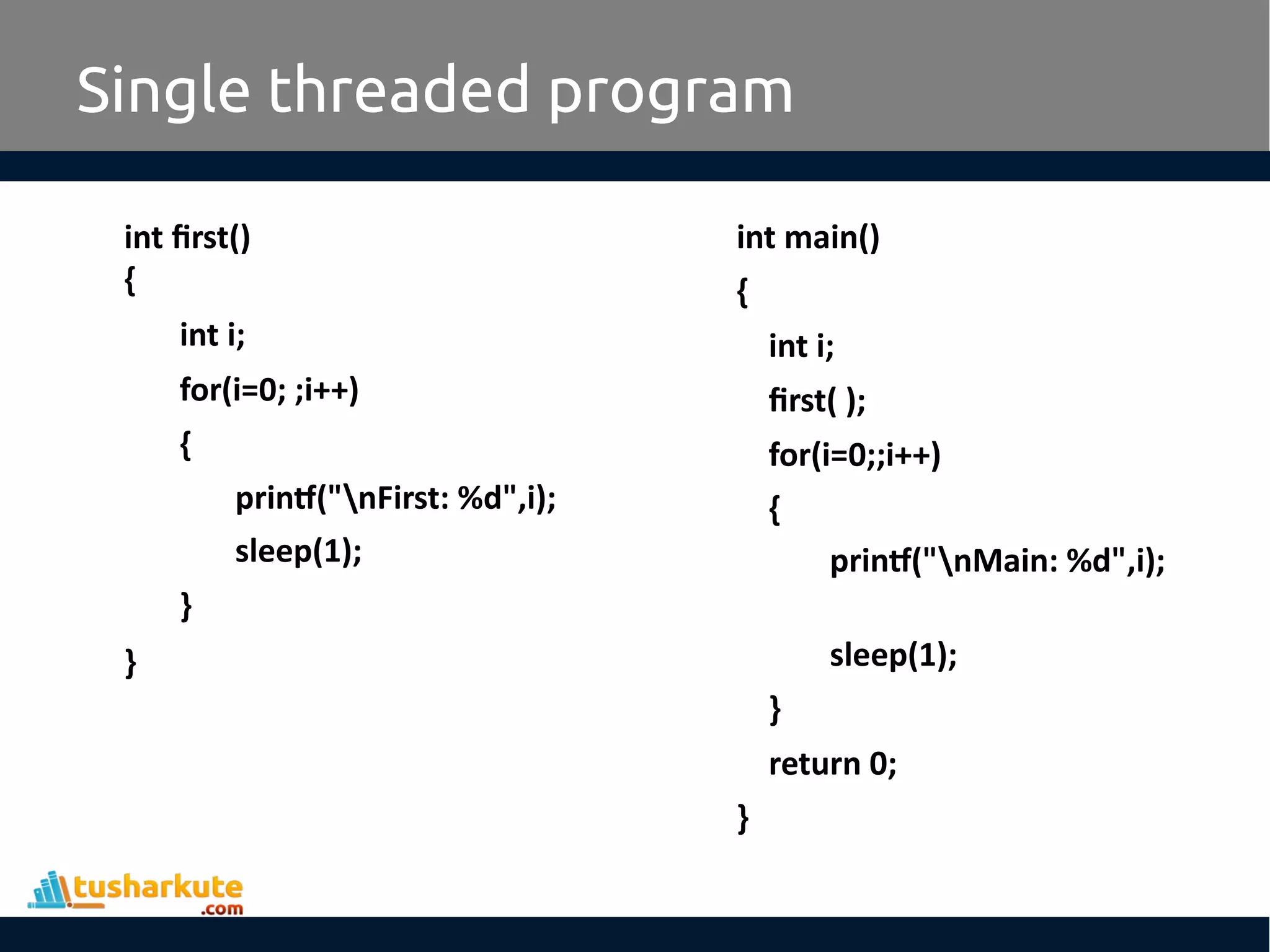 int first() { int i; for(i=0; ;i++) { printf("nFirst: %d",i); sleep(1); } } Single threaded program int main() { int i; first( ); for(i=0;;i++) { printf("nMain: %d",i); sleep(1); } return 0; } 