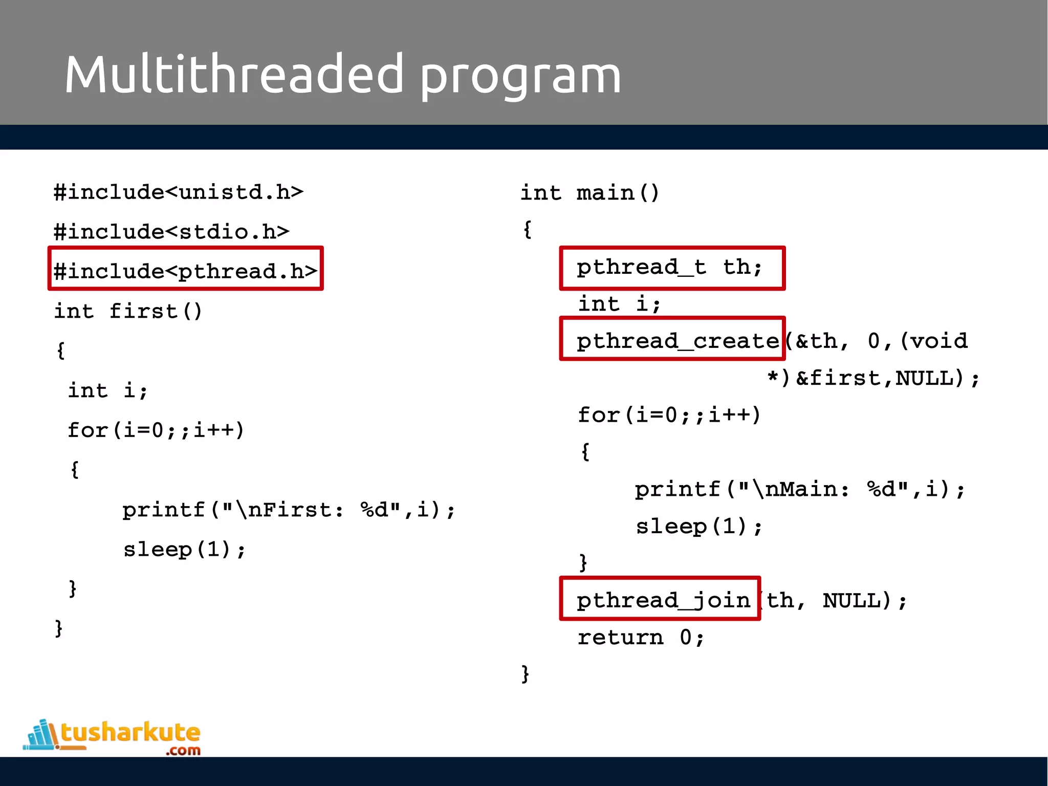 #include<unistd.h> #include<stdio.h> #include<pthread.h> int first() {  int i;  for(i=0;;i++)  {      printf("nFirst: %d",i);      sleep(1);  } } Multithreaded program int main() {     pthread_t th;     int i;     pthread_create(&th, 0,(void                   *)&first,NULL);     for(i=0;;i++)     {         printf("nMain: %d",i);         sleep(1);     }     pthread_join(th, NULL);     return 0; } 