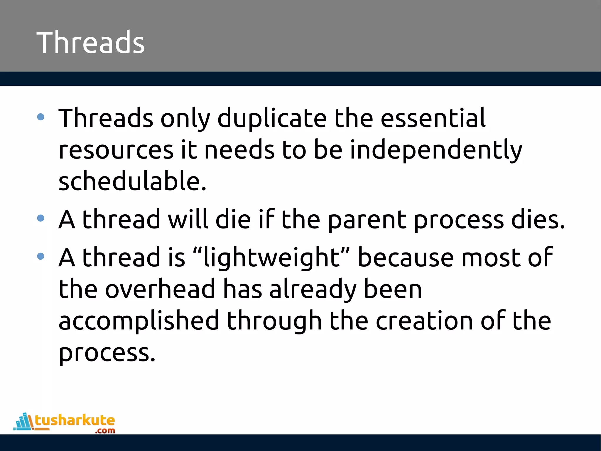 Threads • Threads only duplicate the essential resources it needs to be independently schedulable. • A thread will die if the parent process dies. • A thread is “lightweight” because most of the overhead has already been accomplished through the creation of the process. 