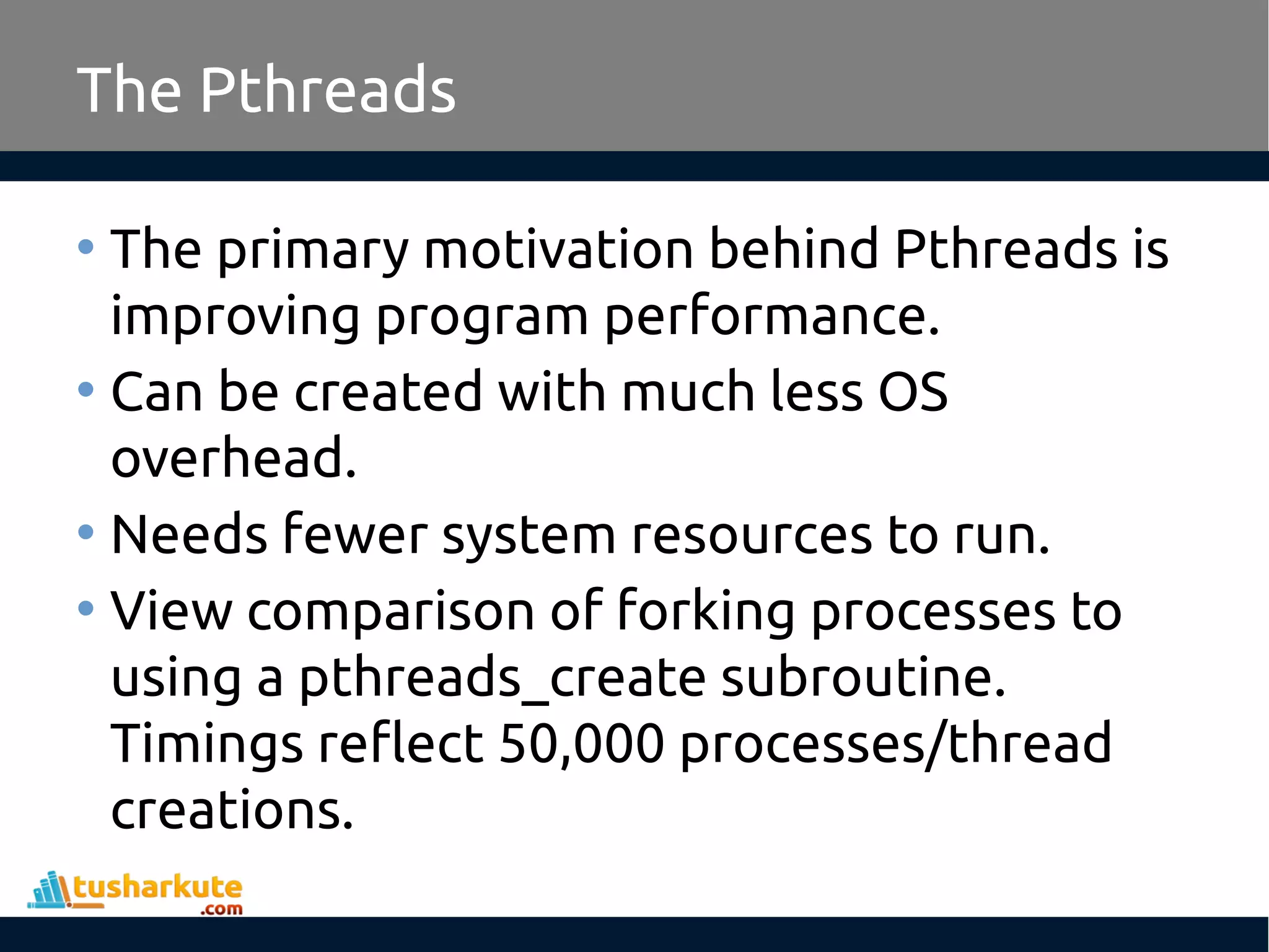 The Pthreads • The primary motivation behind Pthreads is improving program performance. • Can be created with much less OS overhead. • Needs fewer system resources to run. • View comparison of forking processes to using a pthreads_create subroutine. Timings reflect 50,000 processes/thread creations. 