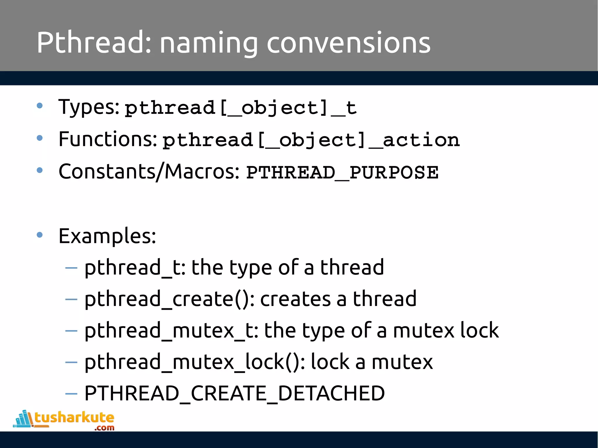 Pthread: naming convensions • Types: pthread[_object]_t • Functions: pthread[_object]_action • Constants/Macros: PTHREAD_PURPOSE • Examples: – pthread_t: the type of a thread – pthread_create(): creates a thread – pthread_mutex_t: the type of a mutex lock – pthread_mutex_lock(): lock a mutex – PTHREAD_CREATE_DETACHED 