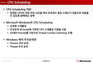 CPU Scheduling

    CPU Scheduling 이란
      한정된 CPU의 작업 처리 시간을 여러 프로세스 혹은 스레드가 공동으로 이용할
       수 있도록 분배하는 정책

    Microsoft Windows의 CPU Scheduling
      선점형 스케쥴링
      우선순위 (Priority)에 기반한 CPU 스케쥴링 기법을 사용
      OS에서 Priority를 기반으로 Thread Context Switching 수행

    Windows 에서 우선순위란
      Process 우선 순위
      Thread 우선 순위




2011-12-19                       6
 
