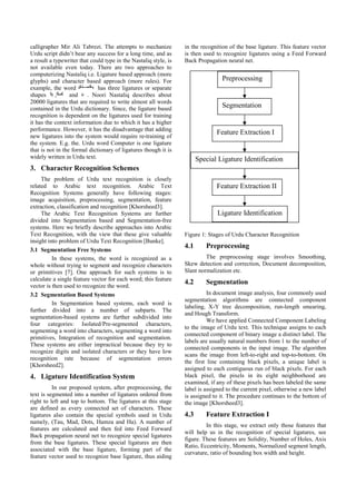calligrapher Mir Ali Tabrezi. The attempts to mechanize
Urdu script didn’t bear any success for a long time, and as
a result a typewriter that could type in the Nastaliq style, is
not available even today. There are two approaches to
computerizing Nastaliq i.e. Ligature based approach (more
glyphs) and character based approach (more rules). For
example, the word has three ligatures or separate
shapes , and . Noori Nastaliq describes about
20000 ligatures that are required to write almost all words
contained in the Urdu dictionary. Since, the ligature based
recognition is dependent on the ligatures used for training
it has the context information due to which it has a higher
performance. However, it has the disadvantage that adding
new ligatures into the system would require re-training of
the system. E.g. the. Urdu word Computer is one ligature
that is not in the formal dictionary of ligatures though it is
widely written in Urdu text.
3. Character Recognition Schemes
The problem of Urdu text recognition is closely
related to Arabic text recognition. Arabic Text
Recognition Systems generally have following stages:
image acquisition, preprocessing, segmentation, feature
extraction, classification and recognition [Khorsheed3].
The Arabic Text Recognition Systems are further
divided into Segmentation based and Segmentation-free
systems. Here we briefly describe approaches into Arabic
Text Recognition, with the view that these give valuable
insight into problem of Urdu Text Recognition [Bunke].
3.1 Segmentation Free Systems
In these systems, the word is recognized as a
whole without trying to segment and recognize characters
or primitives [7]. One approach for such systems is to
calculate a single feature vector for each word; this feature
vector is then used to recognize the word.
3.2 Segmentation Based Systems
In Segmentation based systems, each word is
further divided into a number of subparts. The
segmentation-based systems are further subdivided into
four categories: Isolated/Pre-segmented characters,
segmenting a word into characters, segmenting a word into
primitives, Integration of recognition and segmentation.
These systems are either impractical because they try to
recognize digits and isolated characters or they have low
recognition rate because of segmentation errors
[Khorsheed2].
4. Ligature Identification System
In our proposed system, after preprocessing, the
text is segmented into a number of ligatures ordered from
right to left and top to bottom. The ligatures at this stage
are defined as every connected set of characters. These
ligatures also contain the special symbols used in Urdu
namely, (Tau, Mad, Dots, Hamza and Ha). A number of
features are calculated and then fed into Feed Forward
Back propagation neural net to recognize special ligatures
from the base ligatures. These special ligatures are then
associated with the base ligature, forming part of the
feature vector used to recognize base ligature, thus aiding
in the recognition of the base ligature. This feature vector
is then used to recognize ligatures using a Feed Forward
Back Propagation neural net.
Figure 1: Stages of Urdu Character Recognition
4.1 Preprocessing
The preprocessing stage involves Smoothing,
Skew detection and correction, Document decomposition,
Slant normalization etc.
4.2 Segmentation
In document image analysis, four commonly used
segmentation algorithms are connected component
labeling, X-Y tree decomposition, run-length smearing,
and Hough Transform.
We have applied Connected Component Labeling
to the image of Urdu text. This technique assigns to each
connected component of binary image a distinct label. The
labels are usually natural numbers from 1 to the number of
connected components in the input image. The algorithm
scans the image from left-to-right and top-to-bottom. On
the first line containing black pixels, a unique label is
assigned to each contiguous run of black pixels. For each
black pixel, the pixels in its eight neighborhood are
examined, if any of these pixels has been labeled the same
label is assigned to the current pixel, otherwise a new label
is assigned to it. The procedure continues to the bottom of
the image [Khorsheed3].
4.3 Feature Extraction I
In this stage, we extract only those features that
will help us in the recognition of special ligatures, see
figure. These features are Solidity, Number of Holes, Axis
Ratio, Eccentricity, Moments, Normalized segment length,
curvature, ratio of bounding box width and height.
Preprocessing
Segmentation
Feature Extraction I
Special Ligature Identification
Feature Extraction II
Ligature Identification
 