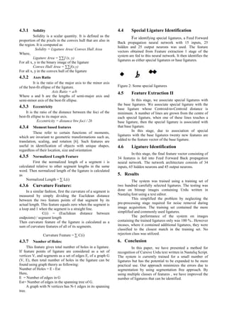 4.3.1 Solidity
Solidity is a scalar quantity. It is defined as the
proportion of the pixels in the convex hull that are also in
the region. It is computed as
Solidity = Ligature Area/ Convex Hull Area
Where,
Ligature Area = ∑∑f (x, y)
For all x, y in the binary image of the ligature
Convex Hull Area = ∑∑f(x,y)
For all x, y in the convex hull of the ligature
4.3.2 Axes Ratio
It is the ratio of the major axis to the minor axis
of the best-fit ellipse of the ligature.
Axis Ratio = a/b
Where a and b are the lengths of semi-major axis and
semi-minor axis of the best-fit ellipse.
4.3.3 Eccentricity
It is the ratio of the distance between the foci of the
best-fit ellipse to its major axis.
Eccentricity = distance btw foci / 2b
4.3.4 Moment based features
These refer to certain functions of moments,
which are invariant to geometric transformations such as,
translation, scaling, and rotation [6]. Such features are
useful in identification of objects with unique shapes,
regardless of their location, size and orientation
4.3.5 Normalized Length Feature
First the normalized length of a segment i is
calculated relative to other segment lengths in the same
word. Then normalized length of the ligature is calculated
as
Normalized Length = ∑ L(i)
4.3.6 Curvature Feature:
In a similar fashion, first the curvature of a segment is
measured by simply dividing the Euclidean distance
between the two feature points of that segment by its
actual length. This feature equals zero when the segment is
a loop and 1 when the segment is a straight line.
C(i) = (Euclidean distance between
endpoints) / segment length
Then curvature feature of the ligature is calculated as a
sum of curvature features of all of its segments.
Curvature Feature = ∑ C(i)
4.3.7 Number of Holes:
This feature gives total number of holes in a ligature.
If feature points of ligature are considered as a set of
vertices V, and segments as a set of edges E, of a graph G
(V, E), then total number of holes in the ligature can be
found using graph theory as following:
Number of Holes = E - Est
Here,
E = Number of edges in G
Est= Number of edges in the spanning tree of G.
A graph with N vertices has N-1 edges in its spanning
tree.
4.4 Special Ligature Identification
For identifying special ligatures, a Feed Forward
Back propagation neural network with 15 inputs, 25
hidden and 25 output neurons was used. The feature
vectors obtained from Feature extraction 1 stage of the
system are fed to this neural network. It then identifies the
ligatures as either special ligatures or base ligatures.
Figure 2: Some special ligatures
4.5 Feature Extraction II
In this stage, we associate special ligatures with
the base ligatures. We associate special ligature with the
base ligature whose Centroid-to-Centroid distance is
minimum. A number of lines are grown from the centre of
each special ligature, when one of these lines touches a
base ligature, then the special ligature is associated with
that base ligature.
In this stage, due to association of special
ligatures with the base ligatures twenty new features are
added to the feature vector of the base ligature.
4.6 Ligature Identification
In this stage, the final feature vector consisting of
34 features is fed into Feed Forward Back propagation
neural network. The network architecture consists of 34
inputs, 65 hidden neurons and 45 output neurons.
5. Results
The system was trained using a training set of
two hundred carefully selected ligatures. The testing was
done on bitmap images containing Urdu written in
Nastaliq font using a text editor.
This simplified the problem by neglecting the
pre-processing stage required for noise removal during
image acquisition. The training set contained the more
simplified and commonly used ligatures.
The performance of the system on images
containing the trained ligatures only was 100 %.. However
incases, where it contained additional ligatures, they were
classified to the closest match in the training set. No
rejection class was utilized.
6. Conclusion
In this paper, we have presented a method for
recognition of Cursive Urdu text written in Nastaliq Script.
The system is currently trained for a small number of
ligatures but has the potential to be expanded to be more
practical use. Our approach minimizes the errors due to
segmentation by using segmentation free approach. By
using multiple classes of features , we have improved the
number of ligatures that can be identified.
 