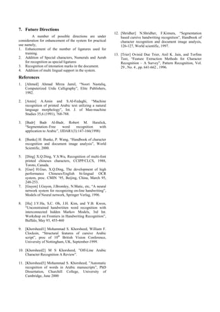 7. Future Directions
A number of possible directions are under
consideration for enhancement of the system for practical
use namely,
1. Enhancement of the number of ligatures used for
training.
2. Addition of Special characters, Numerals and Aerab
for recognition as special ligatures
3. Recognition of intonation marks in the document.
4. Addition of multi lingual support in the system.
References
1. [Ahmed] Ahmad Mirza Jamil, “Noori Nastaliq,
Computerized Urdu Calligraphy”, Elite Publishers,
1982.
2. [Amin] A.Amin and S.Al-Fedaghi, “Machine
recognition of printed Arabic text utilizing a natural
language morphology”, Int. J. of Man-machine
Studies 35,6 (1991), 768-788.
3. [Badr] Badr Al-Badr, Robert M. Haralick,
“Segmentation–Free word recognition with
application to Arabic”, IJDAR1(3):147-166(1998)
4. [Bunke] H. Bunke, P. Wang, “Handbook of character
recognition and document image analysis”, World
Scientific, 2000.
5. [Ding] X.Q.Ding, Y.S.Wu, Recognition of multi-font
printed chineses characters, CCIPP/CLCS, 1988,
Toroto, Canada.
6. [Guo] H.Guo, X.Q.Ding, The development of high
performance Chineses/English bi-lingual OCR
system, proc. CMIN ’95, Beijing, China, March 95,
248-253.
7. [Guyon] I.Guyon, J.Bromley, N.Matic, etc, “A neural
network system for recognizing on-line handwriting”,
Models of Neural network, Springer Verlag, 1996.
8. [Ha] J.Y.Ha, S,C. Oh, J.H. Kim, and Y.B. Kwon,
“Unconstrained handwriiten word recognition with
interconnected hidden Markov Models, 3rd Int.
Workshop on Frontiers in Handwriting Recognition”,
Buffalo, May 93, 455-460
9. [Khorsheed1] Mohammad S. Khorsheed, William F.
Clocksin, “Structural features of cursive Arabic
script”, proc of 10th
British Vision Conference,
University of Nottingham, UK, September-1999.
10. [Khorsheed2] M S Khorsheed, ”Off-Line Arabic
Character Recognition A Review”.
11. [Khorsheed3] Mohammad S. Khorsheed, ”Automatic
recognition of words in Arabic manuscripts”, PhD
Dissertation, Churchill College, University of
Cambridge, June 2000
12. [Shridher] N.Shridher, F.Kimura, “Segmentation
based cursive handwriting recognition”, Handbook of
character recognition and document image analysis,
126-127, World scientific, 1997.
13. [Trier] Ovinid Due Trier, Anil K. Jain, and Torfinn
Taxt, “Feature Extraction Methods for Character
Recognition – A Survey”, Pattern Recognition, Vol.
29 , No. 4 , pp. 641-662 , 1996.
 