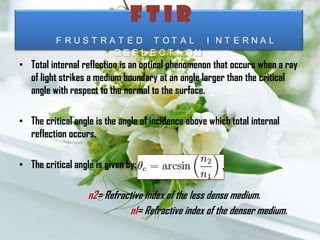 F T I R
F R U S T R A T E D T O T A L I N T E R N A L
R E F L E C T I O N
• Total internal reflection is an optical phenomenon that occurs when a ray
of light strikes a medium boundary at an angle larger than the critical
angle with respect to the normal to the surface.
• The critical angle is the angle of incidence above which total internal
reflection occurs.
• The critical angle is given by:
n2= Refractive index of the less dense medium.
n1= Refractive index of the denser medium.
 