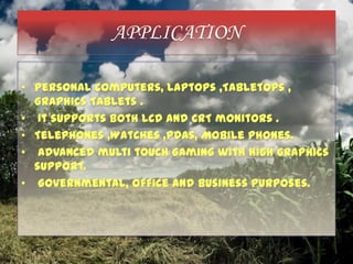 APPLICATION
• Personal computers, Laptops ,Tabletops ,
Graphics Tablets .
• It supports both LCD and CRT monitors .
• Telephones ,Watches ,PDAs, Mobile phones.
• Advanced multi touch Gaming with high graphics
support.
• Governmental, office and business purposes.
 