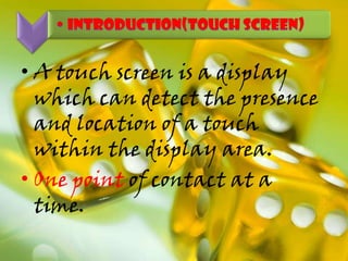 • A touch screen is a display
which can detect the presence
and location of a touch
within the display area.
• One point of contact at a
time.
 