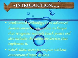 • Multi-touch technology is an advanced
human-computer interaction technique
that recognises multiple touch points and
also includes the hardware devices that
implement it.
• which allow users to compute without
conventional input devices .
 