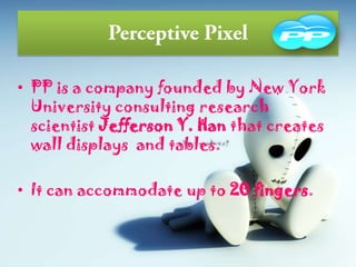 • PP is a company founded by New York
University consulting research
scientist Jefferson Y. Han that creates
wall displays and tables.
• It can accommodate up to 20 fingers.
 
