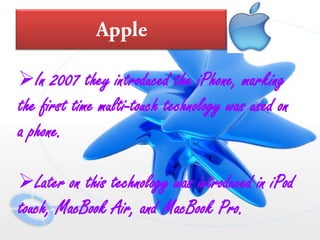 In 2007 they introduced the iPhone, marking
the first time multi-touch technology was used on
a phone.
Later on this technology was introduced in iPod
touch, MacBook Air, and MacBook Pro.
 