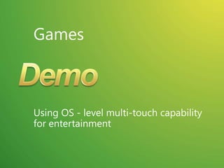 Touch Scenarios on a Desktop / LaptopDeveloper Platform: At the root is the touch developer platform that exposes touch APIs for any application UI Enhancements: Focusing on the core scenarios, many parts of the core UI have been optimized for touch experiences Gestures: Multi-touch gestures have been added to enable consistent panning and zooming in most applications.Applications: A set of multi-touch focused applications that demonstrate the power of touch will ship separately from Windows 7There are several key scenarios for multi-touchNavigating and consuming the WebReading and sorting emailViewing photosPlaying casual gamesConsuming music and videoNavigating files and arranging windowsUsing Microsoft Office applicationsAll focused on consumption