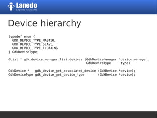 Device hierarchy
typedef enum {
GDK_DEVICE_TYPE_MASTER,
GDK_DEVICE_TYPE_SLAVE,
GDK_DEVICE_TYPE_FLOATING
} GdkDeviceType;
GList * gdk_device_manager_list_devices (GdkDeviceManager *device_manager,
GdkDeviceType type);
GdkDevice * gdk_device_get_associated_device (GdkDevice *device);
GdkDeviceType gdk_device_get_device_type (GdkDevice *device);
 