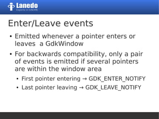 Enter/Leave events
● Emitted whenever a pointer enters or
leaves a GdkWindow
● For backwards compatibility, only a pair
of events is emitted if several pointers
are within the window area
● First pointer entering → GDK_ENTER_NOTIFY
● Last pointer leaving → GDK_LEAVE_NOTIFY
 