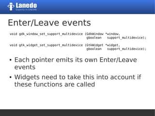 Enter/Leave events
● Each pointer emits its own Enter/Leave
events
● Widgets need to take this into account if
these functions are called
void gdk_window_set_support_multidevice (GdkWindow *window,
gboolean support_multidevice);
void gtk_widget_set_support_multidevice (GtkWidget *widget,
gboolean support_multidevice);
 