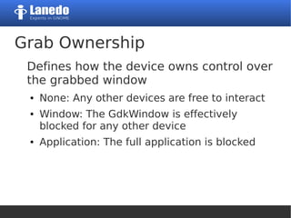 Grab Ownership
Defines how the device owns control over
the grabbed window
● None: Any other devices are free to interact
● Window: The GdkWindow is effectively
blocked for any other device
● Application: The full application is blocked
 