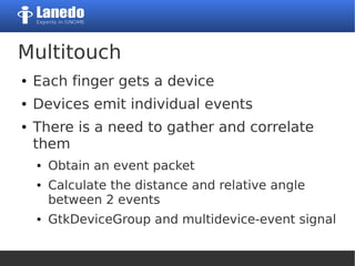 Multitouch
● Each finger gets a device
● Devices emit individual events
● There is a need to gather and correlate
them
● Obtain an event packet
● Calculate the distance and relative angle
between 2 events
● GtkDeviceGroup and multidevice-event signal
 