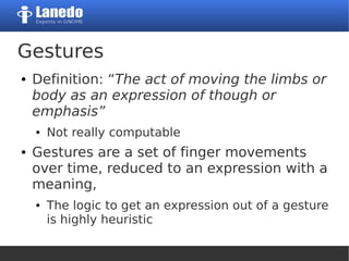 Gestures
● Definition: “The act of moving the limbs or
body as an expression of though or
emphasis”
● Not really computable
● Gestures are a set of finger movements
over time, reduced to an expression with a
meaning,
● The logic to get an expression out of a gesture
is highly heuristic
 