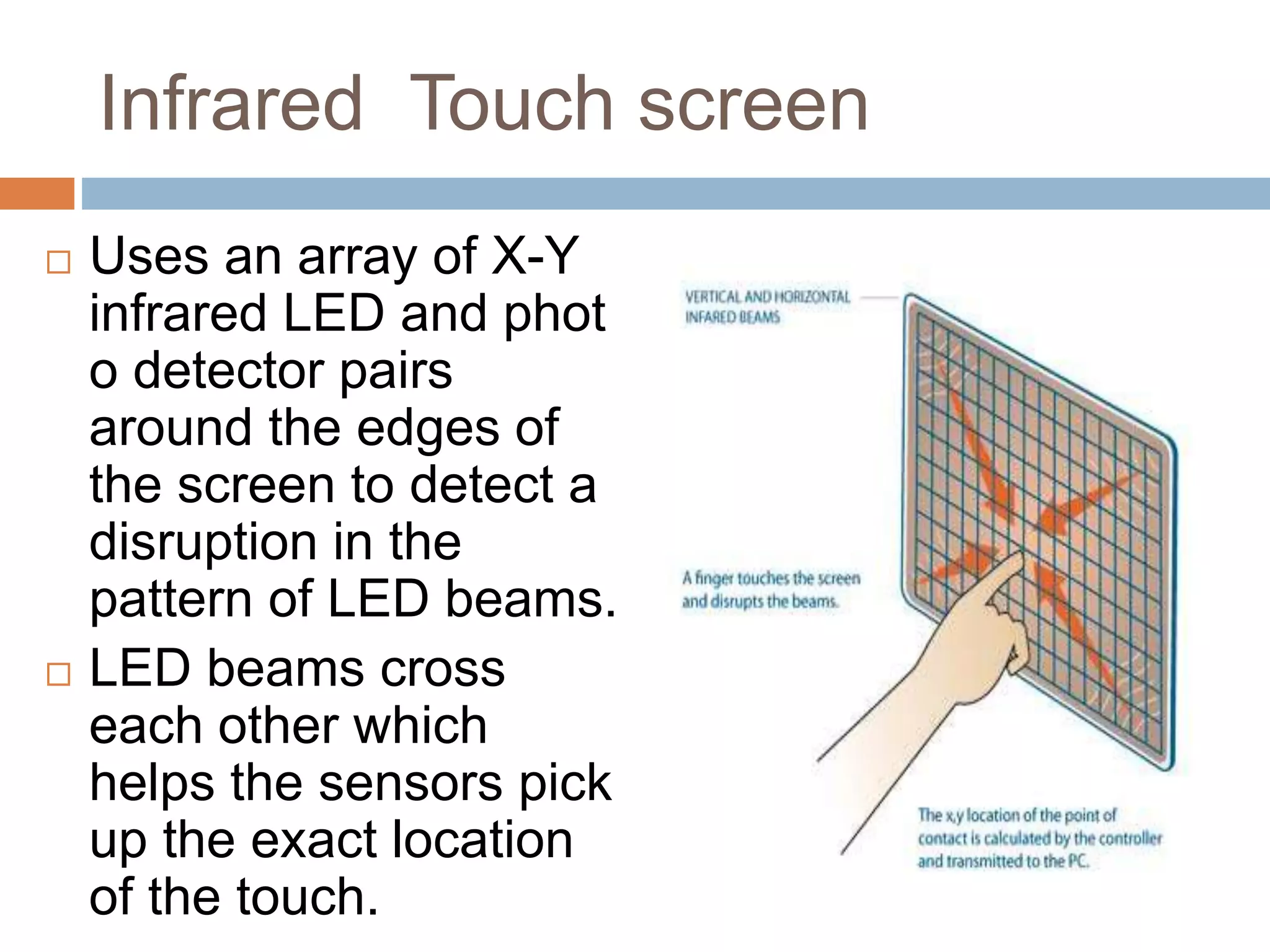 Infrared Touch screen 
 Uses an array of X-Y 
infrared LED and phot 
o detector pairs 
around the edges of 
the screen to detect a 
disruption in the 
pattern of LED beams. 
 LED beams cross 
each other which 
helps the sensors pick 
up the exact location 
of the touch. 
 