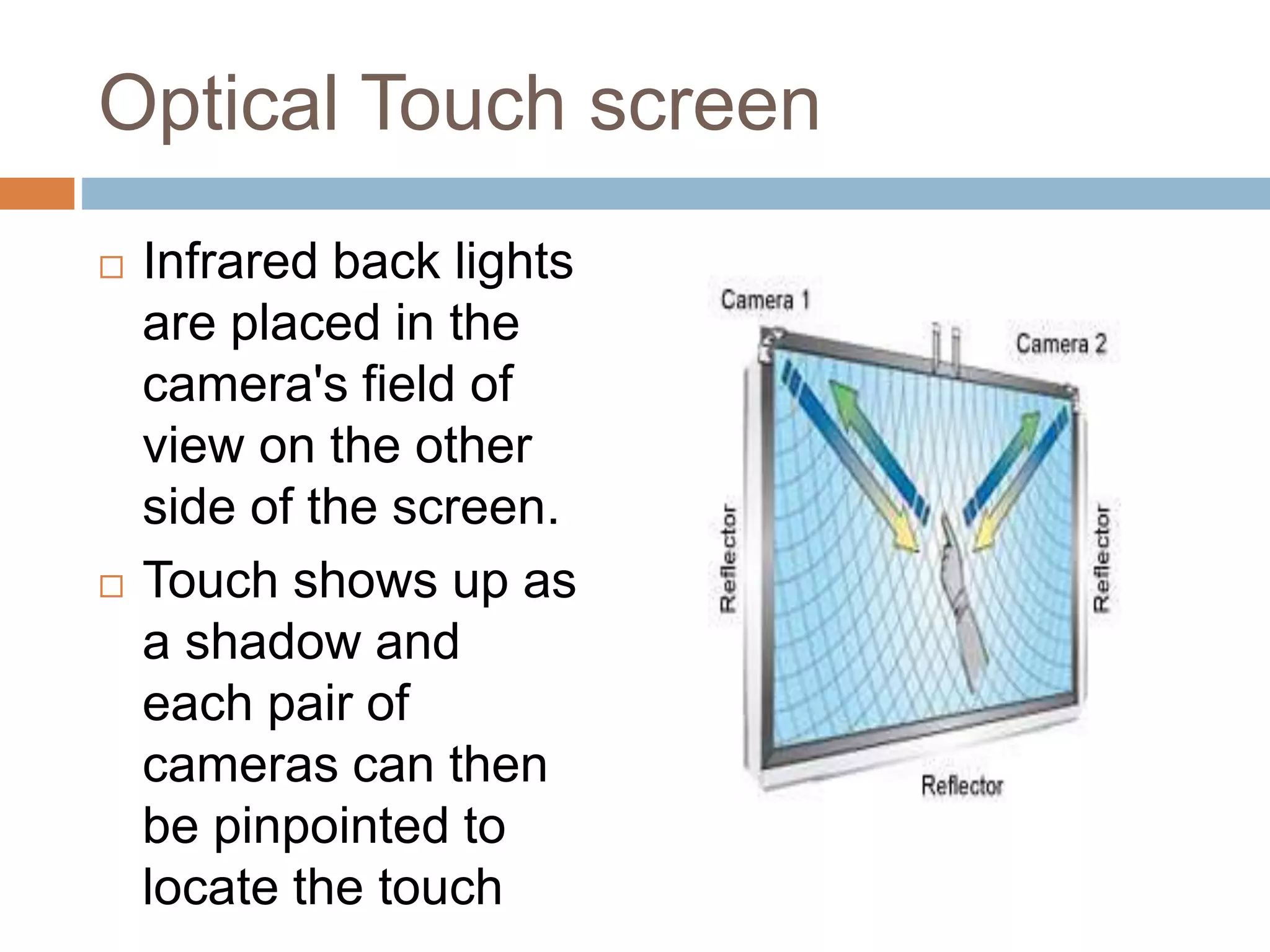 Optical Touch screen 
 Infrared back lights 
are placed in the 
camera's field of 
view on the other 
side of the screen. 
 Touch shows up as 
a shadow and 
each pair of 
cameras can then 
be pinpointed to 
locate the touch 
 