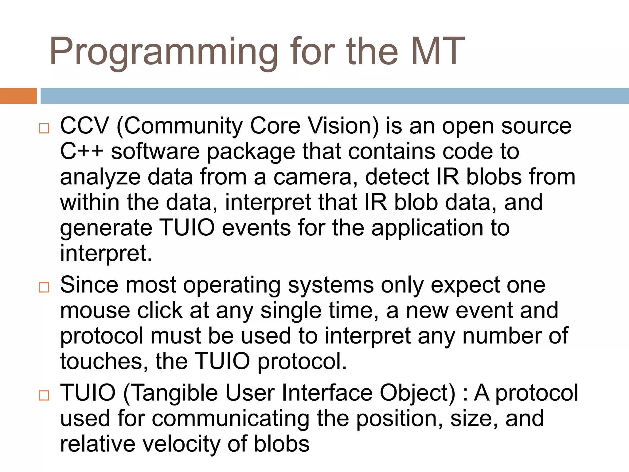 Programming for the MT 
 CCV (Community Core Vision) is an open source 
C++ software package that contains code to 
analyze data from a camera, detect IR blobs from 
within the data, interpret that IR blob data, and 
generate TUIO events for the application to 
interpret. 
 Since most operating systems only expect one 
mouse click at any single time, a new event and 
protocol must be used to interpret any number of 
touches, the TUIO protocol. 
 TUIO (Tangible User Interface Object) : A protocol 
used for communicating the position, size, and 
relative velocity of blobs 
 