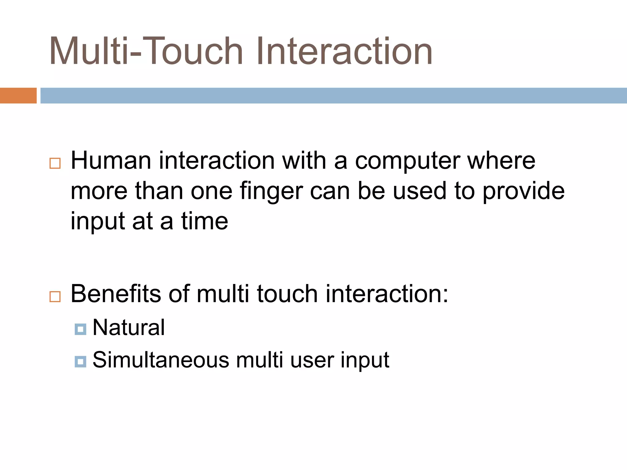 Multi-Touch Interaction 
 Human interaction with a computer where 
more than one finger can be used to provide 
input at a time 
 Benefits of multi touch interaction: 
 Natural 
 Simultaneous multi user input 
 