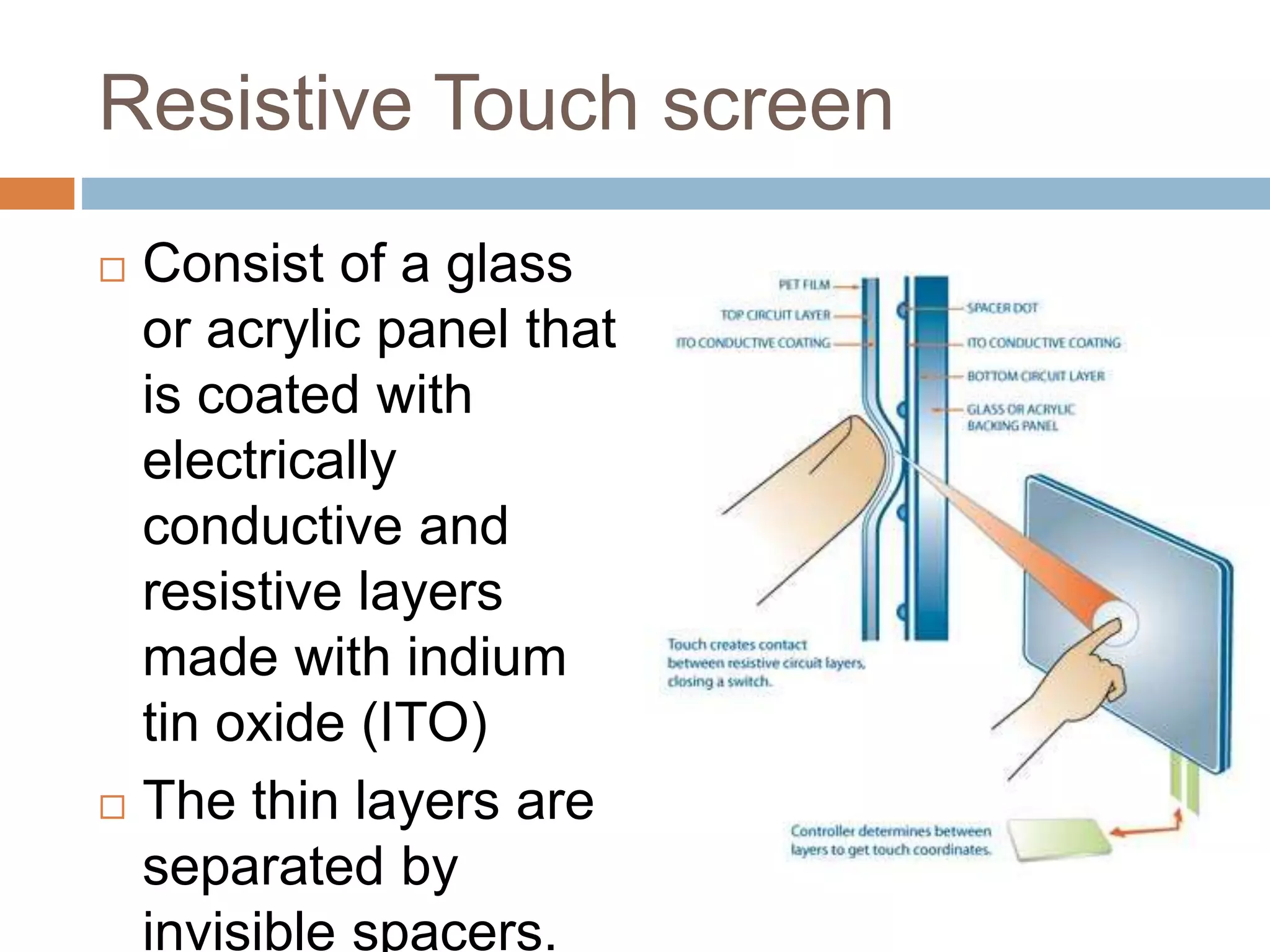 Resistive Touch screen 
 Consist of a glass 
or acrylic panel that 
is coated with 
electrically 
conductive and 
resistive layers 
made with indium 
tin oxide (ITO) 
 The thin layers are 
separated by 
invisible spacers. 
 