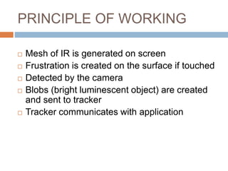 PRINCIPLE OF WORKING 
 Mesh of IR is generated on screen 
 Frustration is created on the surface if touched 
 Detected by the camera 
 Blobs (bright luminescent object) are created 
and sent to tracker 
 Tracker communicates with application 
 