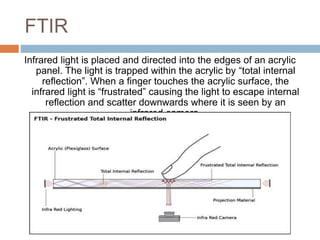 FTIR 
Infrared light is placed and directed into the edges of an acrylic 
panel. The light is trapped within the acrylic by “total internal 
reflection”. When a finger touches the acrylic surface, the 
infrared light is “frustrated” causing the light to escape internal 
reflection and scatter downwards where it is seen by an 
infrared camera. 
 