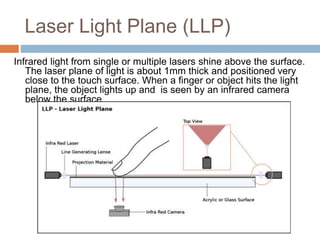 Laser Light Plane (LLP) 
Infrared light from single or multiple lasers shine above the surface. 
The laser plane of light is about 1mm thick and positioned very 
close to the touch surface. When a finger or object hits the light 
plane, the object lights up and is seen by an infrared camera 
below the surface. 
 