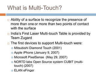 What is Multi-Touch? 
 Ability of a surface to recognize the presence of 
more than one or more than two points of contact 
with the surface 
 India’s First Laser Multi-touch Table is provided by 
Team Zugard 
 The first devices to support Multi-touch were: 
 Mitsubishi Diamond Touch (2001) 
 Apple iPhone (January 9, 2007) 
 Microsoft PixelSense (May 29, 2007) 
 NORTD labs Open Source system CUBIT (multi-touch) 
(2007) 
 ELAN eFinger 
 