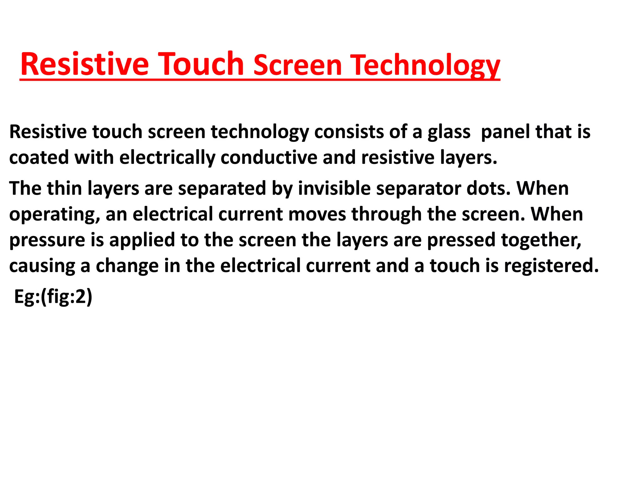 Resistive Touch Screen Technology
Resistive touch screen technology consists of a glass panel that is
coated with electrically conductive and resistive layers.
The thin layers are separated by invisible separator dots. When
operating, an electrical current moves through the screen. When
pressure is applied to the screen the layers are pressed together,
causing a change in the electrical current and a touch is registered.
Eg:(fig:2)
 