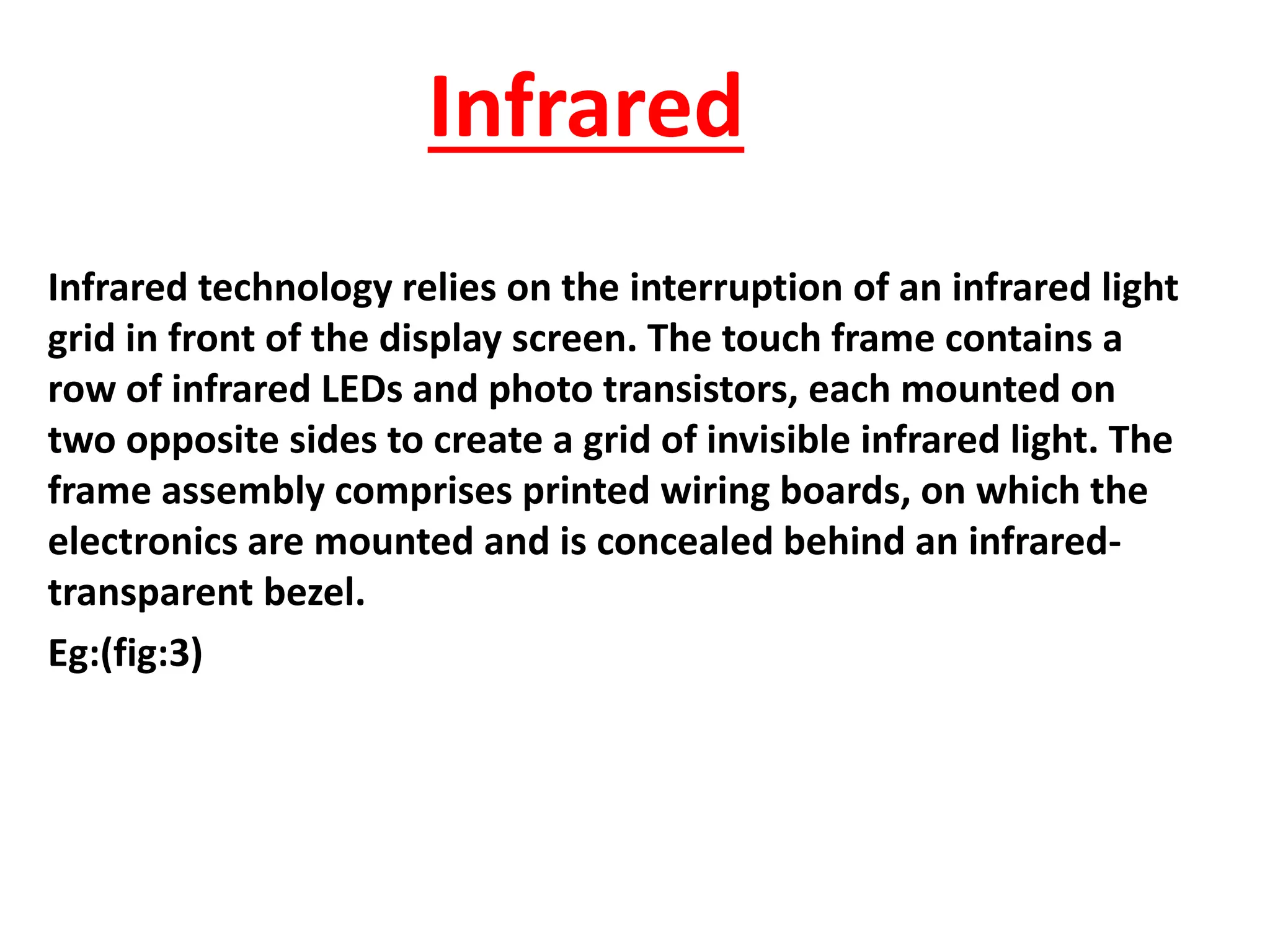 Infrared
Infrared technology relies on the interruption of an infrared light
grid in front of the display screen. The touch frame contains a
row of infrared LEDs and photo transistors, each mounted on
two opposite sides to create a grid of invisible infrared light. The
frame assembly comprises printed wiring boards, on which the
electronics are mounted and is concealed behind an infrared-
transparent bezel.
Eg:(fig:3)
 