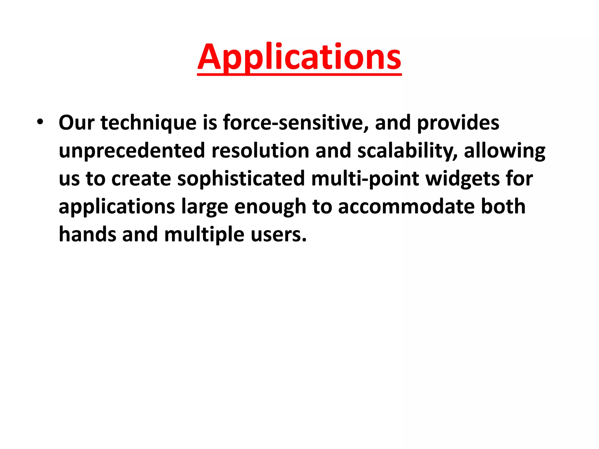 Applications
• Our technique is force-sensitive, and provides
unprecedented resolution and scalability, allowing
us to create sophisticated multi-point widgets for
applications large enough to accommodate both
hands and multiple users.
 