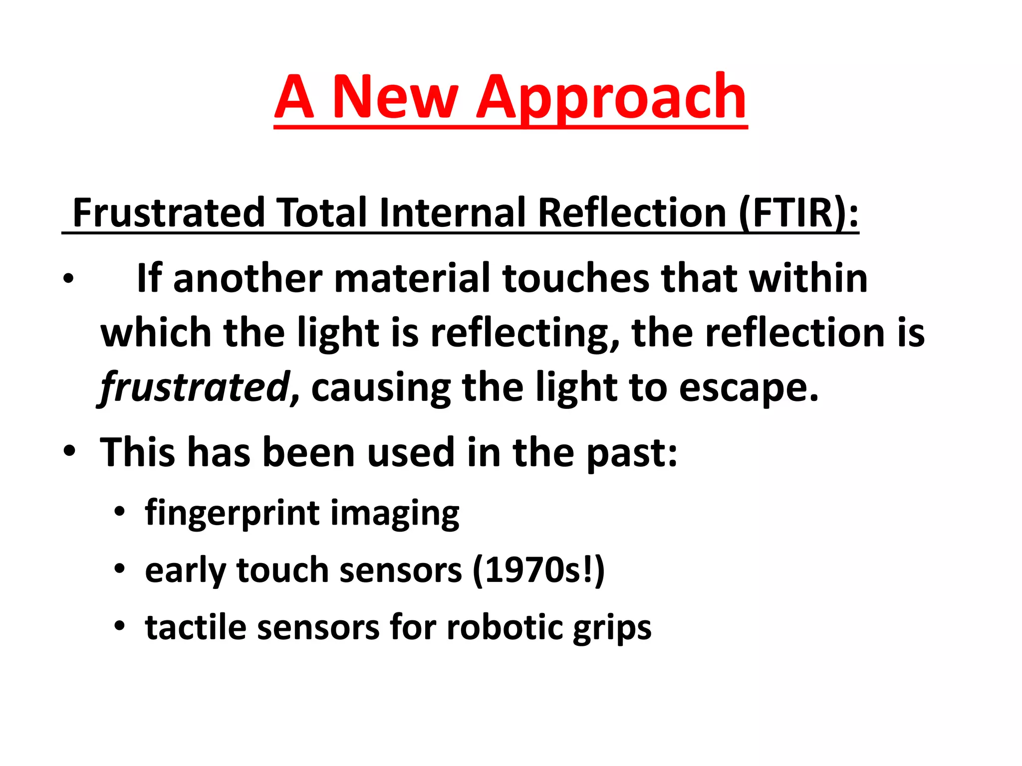 A New Approach
Frustrated Total Internal Reflection (FTIR):
• If another material touches that within
which the light is reflecting, the reflection is
frustrated, causing the light to escape.
• This has been used in the past:
• fingerprint imaging
• early touch sensors (1970s!)
• tactile sensors for robotic grips
 