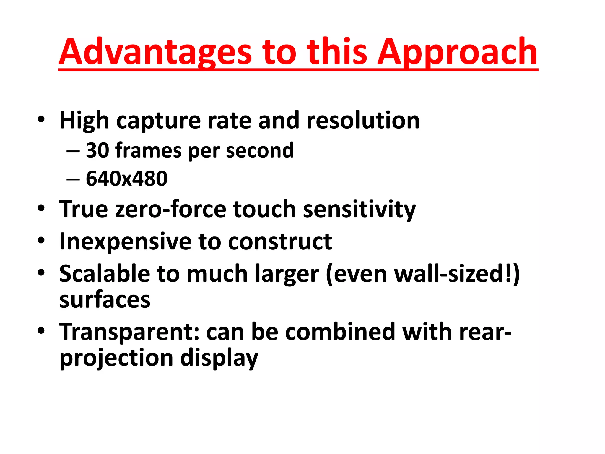 Advantages to this Approach
• High capture rate and resolution
– 30 frames per second
– 640x480
• True zero-force touch sensitivity
• Inexpensive to construct
• Scalable to much larger (even wall-sized!)
surfaces
• Transparent: can be combined with rear-
projection display
 