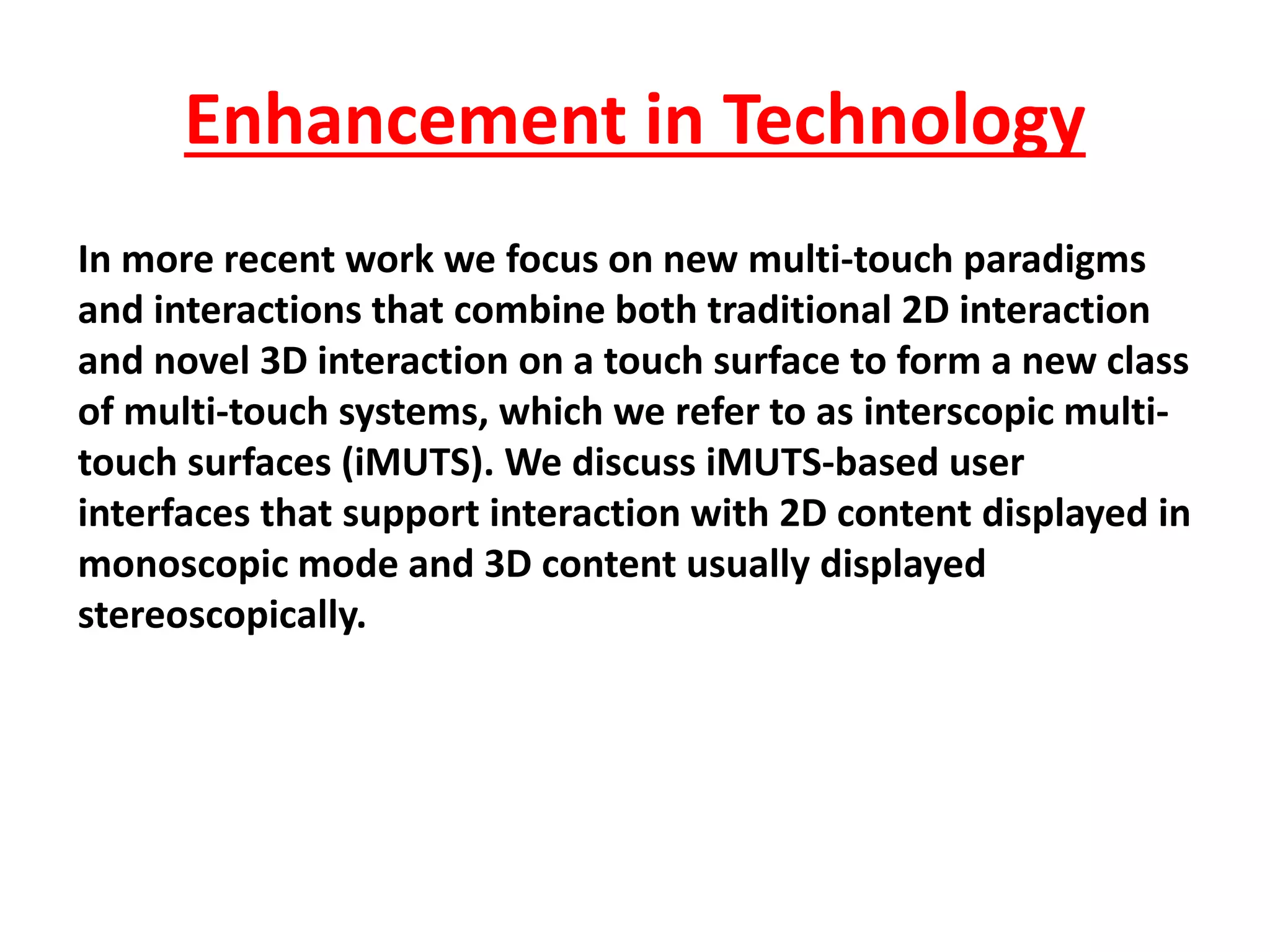 In more recent work we focus on new multi-touch paradigms
and interactions that combine both traditional 2D interaction
and novel 3D interaction on a touch surface to form a new class
of multi-touch systems, which we refer to as interscopic multi-
touch surfaces (iMUTS). We discuss iMUTS-based user
interfaces that support interaction with 2D content displayed in
monoscopic mode and 3D content usually displayed
stereoscopically.
Enhancement in Technology
 