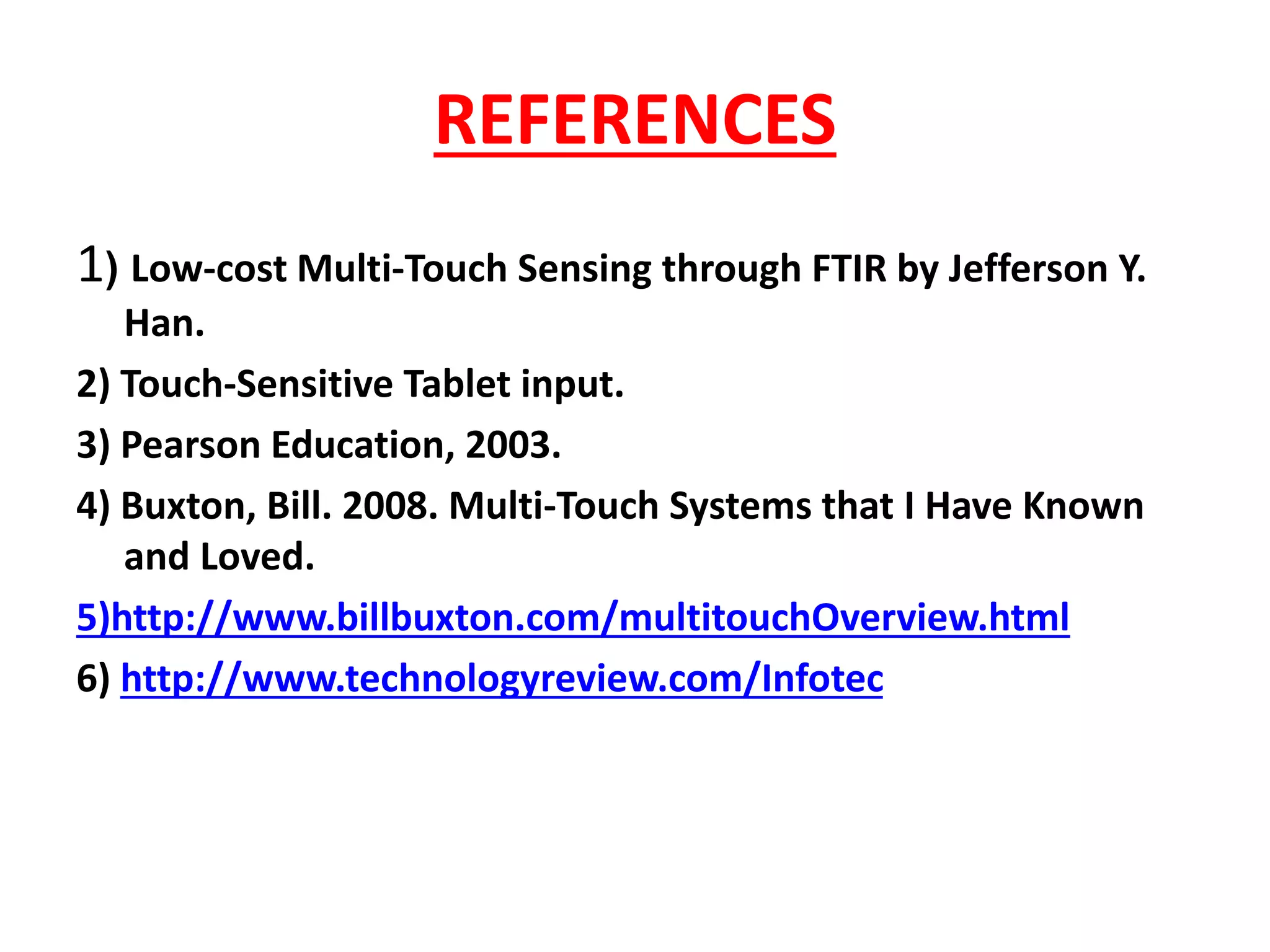 REFERENCES
1) Low-cost Multi-Touch Sensing through FTIR by Jefferson Y.
Han.
2) Touch-Sensitive Tablet input.
3) Pearson Education, 2003.
4) Buxton, Bill. 2008. Multi-Touch Systems that I Have Known
and Loved.
5)http://www.billbuxton.com/multitouchOverview.html
6) http://www.technologyreview.com/Infotec
 