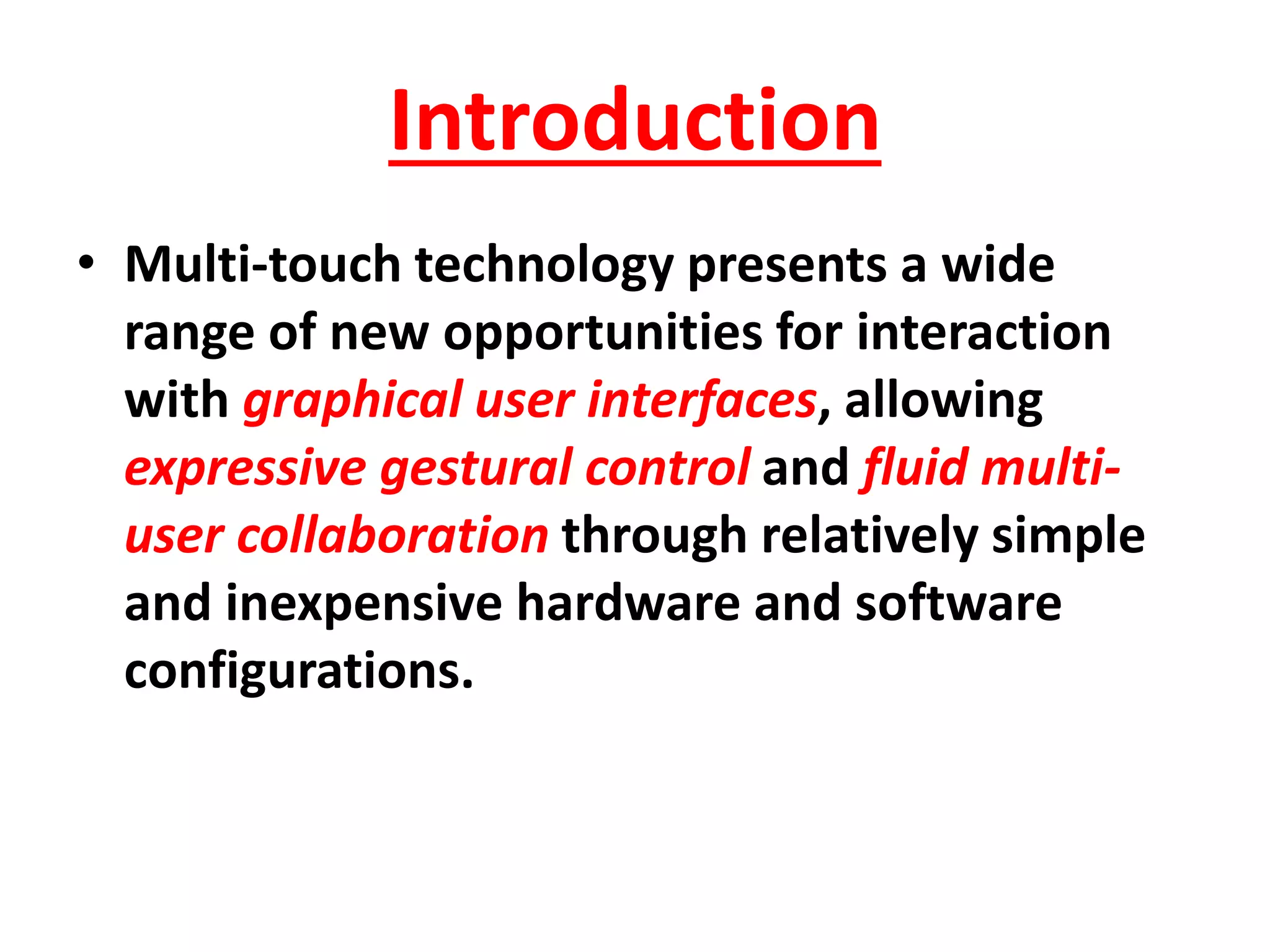 Introduction
• Multi-touch technology presents a wide
range of new opportunities for interaction
with graphical user interfaces, allowing
expressive gestural control and fluid multi-
user collaboration through relatively simple
and inexpensive hardware and software
configurations.
 