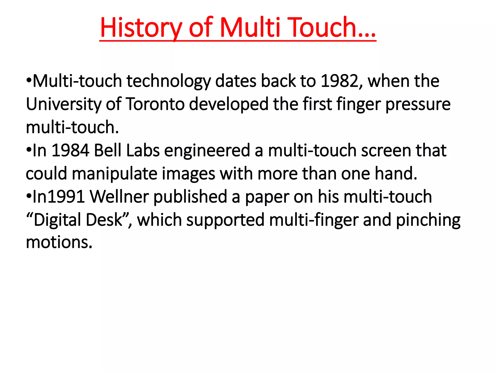•Multi-touch technology dates back to 1982, when the
University of Toronto developed the first finger pressure
multi-touch.
•In 1984 Bell Labs engineered a multi-touch screen that
could manipulate images with more than one hand.
•In1991 Wellner published a paper on his multi-touch
“Digital Desk”, which supported multi-finger and pinching
motions.
History of Multi Touch…
 