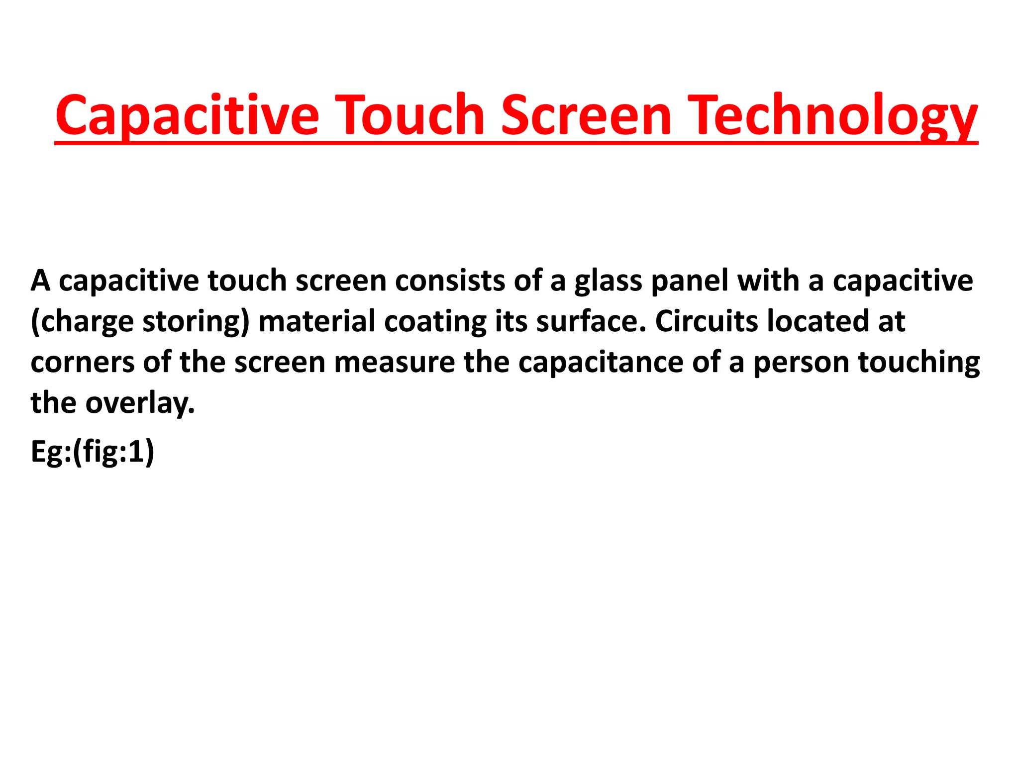 Capacitive Touch Screen Technology
A capacitive touch screen consists of a glass panel with a capacitive
(charge storing) material coating its surface. Circuits located at
corners of the screen measure the capacitance of a person touching
the overlay.
Eg:(fig:1)
 