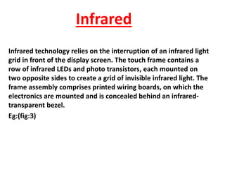 Infrared
Infrared technology relies on the interruption of an infrared light
grid in front of the display screen. The touch frame contains a
row of infrared LEDs and photo transistors, each mounted on
two opposite sides to create a grid of invisible infrared light. The
frame assembly comprises printed wiring boards, on which the
electronics are mounted and is concealed behind an infrared-
transparent bezel.
Eg:(fig:3)
 