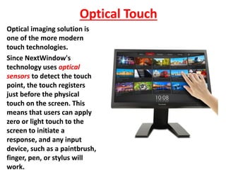 Optical Touch
Optical imaging solution is
one of the more modern
touch technologies.
Since NextWindow's
technology uses optical
sensors to detect the touch
point, the touch registers
just before the physical
touch on the screen. This
means that users can apply
zero or light touch to the
screen to initiate a
response, and any input
device, such as a paintbrush,
finger, pen, or stylus will
work.
 