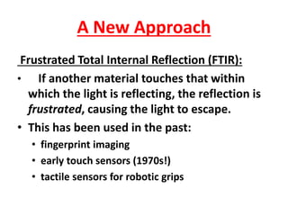 A New Approach
Frustrated Total Internal Reflection (FTIR):
• If another material touches that within
which the light is reflecting, the reflection is
frustrated, causing the light to escape.
• This has been used in the past:
• fingerprint imaging
• early touch sensors (1970s!)
• tactile sensors for robotic grips
 
